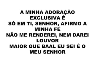A MINHA ADORAÇÃO
EXCLUSIVA É
SÓ EM TI, SENHOR, AFIRMO A
MINHA FÉ
NÃO ME RENDEREI, NEM DAREI
LOUVOR
MAIOR QUE BAAL EU SEI É O
MEU SENHOR
 