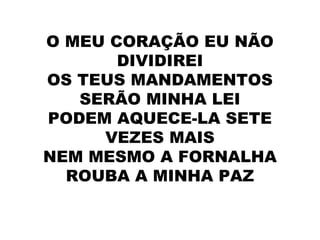 O MEU CORAÇÃO EU NÃO
DIVIDIREI
OS TEUS MANDAMENTOS
SERÃO MINHA LEI
PODEM AQUECE-LA SETE
VEZES MAIS
NEM MESMO A FORNALHA
ROUBA A MINHA PAZ
 