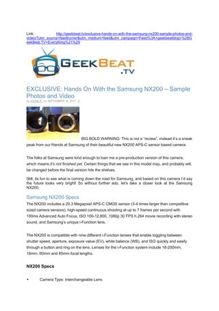 Link:           http://geekbeat.tv/exclusive-hands-on-with-the-samsung-nx200-sample-photos-and-
video/?utm_source=feedburner&utm_medium=feed&utm_campaign=Feed%3A+geekbeatblog+%28G
eekBeat.TV+Everything%21%29




EXCLUSIVE: Hands On With the Samsung NX200 – Sample
Photos and Video
by J OHN P. on SEPTEMBER 18, 2011 · 7




                                        BIG BOLD WARNING: This is not a “review”, instead it’s a sneak
peak from our friends at Samsung of their beautiful new NX200 APS-C sensor based camera.


The folks at Samsung were kind enough to loan me a pre-production version of this camera,
which means it’s not finished yet. Certain things that we see in this model may, and probably will,
be changed before the final version hits the shelves.

Still, its fun to see what is coming down the road for Samsung, and based on this camera I’d say
the future looks very bright! So without further ado, let’s take a closer look at the Samsung
NX200.

Samsung NX200 Specs
The NX200 includes a 20.3 Megapixel APS-C CMOS sensor (3-4 times larger than competitive
sized camera sensors), high-speed continuous shooting at up to 7 frames per second with
100ms Advanced Auto Focus, ISO 100-12,800, 1080p 30 FPS h.264 movie recording with stereo
sound, and Samsung’s unique i-Function lens.


The NX200 is compatible with nine different i-Function lenses that enable toggling between
shutter speed, aperture, exposure value (EV), white balance (WB), and ISO quickly and easily
through a button and ring on the lens. Lenses for the i-Function system include 18-200mm,
16mm, 60mm and 85mm focal lengths.


NX200 Specs

        Camera Type: Interchangeable Lens
 