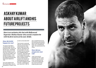 Exclusive Interview
AskhayKumar
AboutAirliftandhis
FutureProjects
Here is an exclusive chit chat with Bollywood
Superstar Akshay Kumar who scored a massive hit
with his first movie of the year Airlift.
How did Airlift
happen for you?
The director Raja Menon
and Nikhil Advani, who has
produced the film, came to me
with the script. I immediately
said yes, because it’s a real
story and a human drama. It’s
a story that was hidden in the
recesses of history. I loved
the idea of bringing it out to
the audiences and show them
what exactly happened in
1990.
Your role is based on the
life of Ranjit Katyal, who is a
businessman in Kuwait. Could
you tell us more about that?
That’s true but I cannot talk
about him. He’s still alive and
a big businessman today,
living in Kuwait. But I didn’t
meet him. Raja Menon met
him and spoke to him over
the phone. But my character
isn’t completely based on
one person. There were three
or four people like him, who
were involved in the operation.
We’ve combined all their
stories for the character but
Ranjit Katyal was the main
guy. We’ve changed his name
in the film. I should bring to
your notice that in 1990, he
was a multimillionaire but he
lost everything, got everybody
back to India from Kuwait and
today, he’s a multimillionaire
again. He’s earned back all his
money.
How did you
prepare for your
role?
I didn’t do any kind of
preparation for Airlift. I grew
my beard. When you read a
script, you feel and you go
on the set and realise what
they must have felt. Main
Kuwait toh jane se raha
38 39FEBUARY 2016 | WWW.CINESPRINT.COMWWW.CINESPRINT.COM |FEBUARY 2016
 