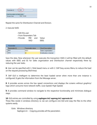 10




Repeat the same for Distribution Channel and Division.

2. Execute SU01

             - Edit the user
             - From Parameters Tab
             - Provide     PID and      Value
                           VKO          0001




Save the data. Now whenever the user executes the transaction VA01 it will be filled with the default
values with 0001 and 01 for Sales organization and Distribution channel respectively there by
reducing the user tasks.

6. User can be specified with 1. Role based menu or with 2. SAP Easy access Menu to reduce the load
on the request processing (Roll Area)

7. SAP GUI is intelligent to determine the least loaded server when more than one instance is
configured. It gets the information from the Message server.

8. It provides access across the low speed connections and displays the screens without graphics/
logo which consume more network traffic. (Low Speed/ High Speed)

9. It provides command window to navigate to the respective functionality and minimizes dialogue
steps.

10. GUI entries are controlled by using saplogon.ini/ sapmsg.ini/ saproute.ini
These files reside in windows directory i.e. we can configure one GUI and copy the files to the other
systems easily.

      Goto Windows directory
           Saplogon.ini - Copying provides all the parameters
 