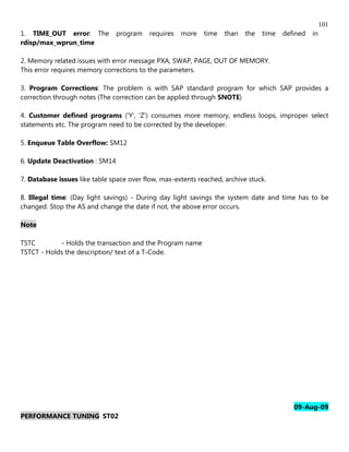 101
1. TIME_OUT error: The          program    requires   more   time   than   the   time   defined   in
rdisp/max_wprun_time

2. Memory related issues with error message PXA, SWAP, PAGE, OUT OF MEMORY.
This error requires memory corrections to the parameters.

3. Program Corrections: The problem is with SAP standard program for which SAP provides a
correction through notes (The correction can be applied through SNOTE)

4. Customer defined programs ('Y', 'Z') consumes more memory, endless loops, improper select
statements etc. The program need to be corrected by the developer.

5. Enqueue Table Overflow: SM12

6. Update Deactivation : SM14

7. Database issues like table space over flow, max-extents reached, archive stuck.

8. Illegal time: (Day light savings) - During day light savings the system date and time has to be
changed. Stop the AS and change the date if not, the above error occurs.

Note

TSTC        - Holds the transaction and the Program name
TSTCT - Holds the description/ text of a T-Code.




                                                                                           09-Aug-09
PERFORMANCE TUNING ST02
 