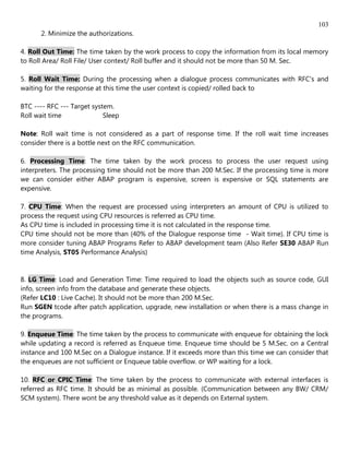 103
      2. Minimize the authorizations.

4. Roll Out Time: The time taken by the work process to copy the information from its local memory
to Roll Area/ Roll File/ User context/ Roll buffer and it should not be more than 50 M. Sec.

5. Roll Wait Time: During the processing when a dialogue process communicates with RFC's and
waiting for the response at this time the user context is copied/ rolled back to

BTC ---- RFC --- Target system.
Roll wait time              Sleep

Note: Roll wait time is not considered as a part of response time. If the roll wait time increases
consider there is a bottle next on the RFC communication.

6. Processing Time: The time taken by the work process to process the user request using
interpreters. The processing time should not be more than 200 M.Sec. If the processing time is more
we can consider either ABAP program is expensive, screen is expensive or SQL statements are
expensive.

7. CPU Time: When the request are processed using interpreters an amount of CPU is utilized to
process the request using CPU resources is referred as CPU time.
As CPU time is included in processing time it is not calculated in the response time.
CPU time should not be more than (40% of the Dialogue response time - Wait time). If CPU time is
more consider tuning ABAP Programs Refer to ABAP development team (Also Refer SE30 ABAP Run
time Analysis, ST05 Performance Analysis)


8. LG Time: Load and Generation Time: Time required to load the objects such as source code, GUI
info, screen info from the database and generate these objects.
(Refer LC10 : Live Cache). It should not be more than 200 M.Sec.
Run SGEN tcode after patch application, upgrade, new installation or when there is a mass change in
the programs.

9. Enqueue Time: The time taken by the process to communicate with enqueue for obtaining the lock
while updating a record is referred as Enqueue time. Enqueue time should be 5 M.Sec. on a Central
instance and 100 M.Sec on a Dialogue instance. If it exceeds more than this time we can consider that
the enqueues are not sufficient or Enqueue table overflow. or WP waiting for a lock.

10. RFC or CPIC Time: The time taken by the process to communicate with external interfaces is
referred as RFC time. It should be as minimal as possible. (Communication between any BW/ CRM/
SCM system). There wont be any threshold value as it depends on External system.
 