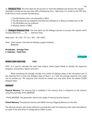 104
11. Database Time: The time taken by the process to reach the database and process the request.
Generally it should not be more than 40% of (Response time - Wait time). It is similar to the CPU time.
IF DB Time is more consider the following.

      1. The DB statistics job is not scheduled in DB13.
      2. The DB resources are stake(CPU and Memory Utilization) i.e. Resource bottle neck on DB.
      3. The DB Buffers are not sufficient.
      4. Missing indexes in DB02.

12. Dialogue Response time: The time taken by the Dialogue process to process the request which
includes [Wait time ........ To ......... Roll Out Time]

[Wait time + RI + RO + PI +LG + RFC + DB +ENT]

Note: Team Viewer is the Remote Desktop support Software
      BOMGAR.

Ф Indicates - Average Time
# Indicates - Total Time

                                                                                           10-Aug-09

WORK LOAD ANALYSIS                ST03

ST03 It is used to calculate the work load analysis. Select Expert Mode to identify the expensive
programs, transactions, reports and users.

       While calculating the average consider the number of dialogue steps of the transaction user. If
the response time is more and dialogue steps of fewer 1 or 2 then the average response time could
not be worked out. The response time should be worked out only when there are atleast 10,000
dialogue steps.

MEMORY

Physical Memory: The memory that is available or the memory that is configured on the instance
using the parameter PHYS_MEMSIZE.

* PHYS_MEMSIZE: This parameter restricts the usage of memory by that instance.

Virtual Memory: The physical memory and SWAP memory/ Pagging Memory on the disk

The physical memory will not be sufficient to provide the users for temporary work area/ Calculations/
so a part of the disk which is configured for SWAP is used.
 
