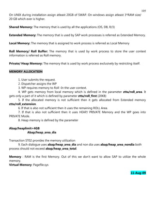 105
On UNIX during installation assign atleast 20GB of SWAP. On windows assign atleast 3*RAM size/
20 GB which ever is higher.

Shared Memory: The memory that is used by all the applications (OS, DB, R/3)

Extended Memory: The memory that is used by SAP work processes is referred as Extended Memory.

Local Memory: The memory that is assigned to work process is referred as Local Memory

Roll Memory/ Roll Buffer: The memory that is used by work process to store the user context
information is referred as Roll memory.

Private/ Heap Memory: The memory that is used by work process exclusively by restricting itself.

MEMORY ALLOCATION

       1. User submits the request.
       2. Dispatcher assigns the WP
       3. WP requires memory to Roll -In the user context.
       4. WP gets memory from local memory which is defined in the parameter ztta/roll_area. It
gets only a part of it which is defined by parameter ztta/roll_first (20KB)
       5. If the allocated memory is not sufficient then it gets allocated from Extended memory
ztta/roll_extension.
       6. If that is also not sufficient then it uses the remaining ROLL Area.
       7. If that is also not sufficient then it uses HEAP/ PRIVATE Memory and the WP goes into
PRIVATE Mode.
       8. Heap memory is defined by the parameter

Abap/heaplimit=4GB
           Abap/heap_area_dia

Transaction ST02 provides the memory utilization
      9. Each dialogue uses abap/heap_area_dia and non dia uses abap/heap_area_nondia both
process should not exceed abap/heap_area_total.

Memory : RAM is the first Memory. Out of this we don't want to allow SAP to utilize the whole
memory.
Virtual Memory: Pagefile.sys

                                                                                         11-Aug-09
 
