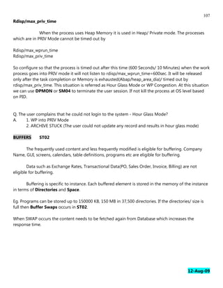107
Rdisp/max_priv_time

              When the process uses Heap Memory it is used in Heap/ Private mode. The processes
which are in PRIV Mode cannot be timed out by

Rdisp/max_wprun_time
Rdisp/max_priv_time

So configure so that the process is timed out after this time (600 Seconds/ 10 Minutes) when the work
process goes into PRIV mode it will not listen to rdisp/max_wprun_time=600sec. It will be released
only after the task completion or Memory is exhausted(Abap/heap_area_dia)/ timed out by
rdisp/max_priv_time. This situation is referred as Hour Glass Mode or WP Congestion. At this situation
we can use DPMON or SM04 to terminate the user session. If not kill the process at OS level based
on PID.


Q. The user complains that he could not login to the system - Hour Glass Mode?
A.     1. WP into PRIV Mode
       2. ARCHIVE STUCK (The user could not update any record and results in hour glass mode)

BUFFERS       ST02

      The frequently used content and less frequently modified is eligible for buffering. Company
Name, GUI, screens, calendars, table definitions, programs etc are eligible for buffering.

        Data such as Exchange Rates, Transactional Data(PO, Sales Order, Invoice, Billing) are not
eligible for buffering.

       Buffering is specific to instance. Each buffered element is stored in the memory of the instance
in terms of Directories and Space.

Eg. Programs can be stored up to 150000 KB, 150 MB in 37,500 directories. If the directories/ size is
full then Buffer Swaps occurs in ST02.

When SWAP occurs the content needs to be fetched again from Database which increases the
response time.




                                                                                             12-Aug-09
 