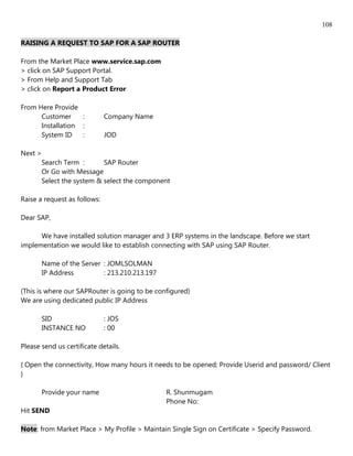 108

RAISING A REQUEST TO SAP FOR A SAP ROUTER

From the Market Place www.service.sap.com
> click on SAP Support Portal.
> From Help and Support Tab
> click on Report a Product Error

From Here Provide
      Customer     :          Company Name
      Installation :
      System ID    :          JOD

Next >
      Search Term :       SAP Router
      Or Go with Message
      Select the system & select the component

Raise a request as follows:

Dear SAP,

      We have installed solution manager and 3 ERP systems in the landscape. Before we start
implementation we would like to establish connecting with SAP using SAP Router.

       Name of the Server : JOMLSOLMAN
       IP Address         : 213.210.213.197

(This is where our SAPRouter is going to be configured)
We are using dedicated public IP Address

       SID                    : JOS
       INSTANCE NO            : 00

Please send us certificate details.

{ Open the connectivity, How many hours it needs to be opened; Provide Userid and password/ Client
}

       Provide your name                       R. Shunmugam
                                               Phone No:
Hit SEND

Note: from Market Place > My Profile > Maintain Single Sign on Certificate > Specify Password.
 
