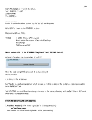 109
From Market place > Check the email.
SAP : 213.210.213.197
JOLSOLMAN
194.39.131.34

----------------
Earlier from the Back End system say for eg: SOLMAN system

001/ DDIC > Login to the SOLMAN system

Discontinued from 2006 -

TCODE        > OSS1 (Online SAP Service)
             From Menu Parameter > Technical Settings
             Hit Change
             SAPRouter at SAP


Note: Instance 98 ( Is for SOLMAN Diagnostic Tool), 99(SAP Router)

All kind of services can be acquired from OSS1




Over the web using DIAG protocol. (It is discontinued)
----------------

4 systems in the landscape

SAP Router is a software program which is used to restrict to access the customer systems using the
table SAPROUTTAB.

SAPROUTTAB is a text file with out any extension in the router directory with prefix P, D and S (Permit,
Deny and Secure sometimes)


STEPS TO CONFIGURE SAP ROUTER

1. Create a directory with name saprouter in usr sapdirectory.
       usrsapsaprouter
   Ensure that the folder has full (Read + Write permissions)
 
