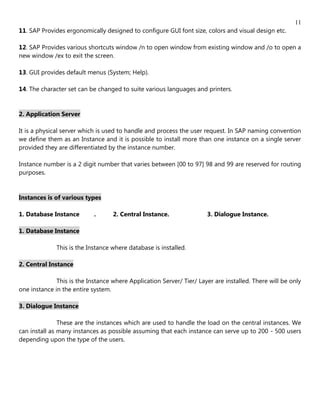 11
11. SAP Provides ergonomically designed to configure GUI font size, colors and visual design etc.

12. SAP Provides various shortcuts window /n to open window from existing window and /o to open a
new window /ex to exit the screen.

13. GUI provides default menus (System; Help).

14. The character set can be changed to suite various languages and printers.


2. Application Server

It is a physical server which is used to handle and process the user request. In SAP naming convention
we define them as an Instance and it is possible to install more than one instance on a single server
provided they are differentiated by the instance number.

Instance number is a 2 digit number that varies between [00 to 97] 98 and 99 are reserved for routing
purposes.


Instances is of various types

1. Database Instance        .      2. Central Instance.               3. Dialogue Instance.

1. Database Instance

              This is the Instance where database is installed.

2. Central Instance

              This is the Instance where Application Server/ Tier/ Layer are installed. There will be only
one instance in the entire system.

3. Dialogue Instance

               These are the instances which are used to handle the load on the central instances. We
can install as many instances as possible assuming that each instance can serve up to 200 - 500 users
depending upon the type of the users.
 