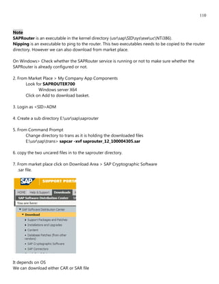 110


Note
SAPRouter is an executable in the kernel directory (usrsapSIDsysexeucNTi386).
Nipping is an executable to ping to the router. This two executables needs to be copied to the router
directory. However we can also download from market place.

On Windows> Check whether the SAPRouter service is running or not to make sure whether the
SAPRouter is already configured or not.

2. From Market Place > My Company App Components
       Look for SAPROUTER700
              Windows server X64
       Click on Add to download basket.

3. Login as <SID>ADM

4. Create a sub directory E:usrsapsaprouter

5. From Command Prompt
       Change directory to trans as it is holding the downloaded files
       E:usrsaptrans> sapcar -xvf saprouter_12_100004305.sar

6. copy the two uncared files in to the saprouter directory.

7. From market place click on Download Area > SAP Cryptographic Software
   .sar file.




It depends on OS
We can download either CAR or SAR file
 