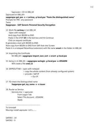 112

      Saprouter> CD nt-X86_64
Saprouternt-X86_64>
sapgenpse get_pse -v -r certreq -p local.pse "Paste the distinguished name"
Prompts for PIN : any password
Twice
Sapgenpse - SAP Generic Personal Security Encryption

13. Work file certreq in nt-X86_64
     Open with notepad
    And copy from BEGIN to END
    Paste in the STEP 10 in the text box and hit Continue
    Click on request certificate
It generates a text with BEGIN to END.
Now copy from BEGIN to END from SAP that site/ Screen
Paste it in a notepad file(without extension) with file name srcert in the folder nt-X86_64

14. Importing the Certificate
       Nt-X86_64> sapgenpse import_own_cert -c srcert -p local.pse

15. being in nt-X86_64 > sapgenpse seclogin -p local.pse -o JOSADM
       Will create a file cred_v2

16. SAPROUTTAB > open with notepad
                 > copy the whole content (from already configured system)
                 > provide> SAP IP
                         > Our IP.

17. TO check the Distinguished name
       Sapgenpse get_my_name -v -n issuer

18. Router as Service
      Services.msc > saprouter
              From Logon Tab
              Select This Account : JOSADM
              Apply

--------------------------------------------
To Uninstall
Ntscmgr install saprouter -b E:.........


SAPSR3 - 14
SAPSR2 - 9
 
