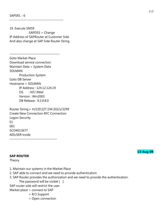 113
SAPSR1 - 6
------------------------------------------

19. Execute SM59
              SAPOSS > Change
IP Address of SAPRouter at Customer Side
And also change at SAP Side Router String


---------------------------------------
Goto Market Place
Download service connection
Maintain Data > System Data
SOLMAN
        Production System
Goto DB Server
Hostname > SOLMAN
        IP Address : 124.12.124.19
        OS     : NT/ INtel
        Version : Win2003
        DB Release : 9.2.0.8.0

Router String:> H/220.227.194.202/s/3299
Create New Connection RFC Connection
Logon Security
E1
001
SCO4013677
AISUSER tcode
-------------------------------------


                                                                                      13-Aug-09
SAP ROUTER
Theory

1. Maintain our systems in the Market Place
2. SAP able to connect and we need to provide authentication
3. SAP Router provides the authorization and we need to provide the authentication.
       The password will be visible [ ].
SAP router side will restrict the user.
Market place > connect to SAP
              > R/3 Support
              > Open connection
 