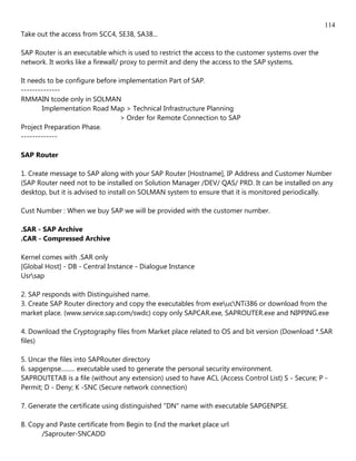 114
Take out the access from SCC4, SE38, SA38...

SAP Router is an executable which is used to restrict the access to the customer systems over the
network. It works like a firewall/ proxy to permit and deny the access to the SAP systems.

It needs to be configure before implementation Part of SAP.
--------------
RMMAIN tcode only in SOLMAN
        Implementation Road Map > Technical Infrastructure Planning
                                 > Order for Remote Connection to SAP
Project Preparation Phase.
-------------

SAP Router

1. Create message to SAP along with your SAP Router [Hostname], IP Address and Customer Number
(SAP Router need not to be installed on Solution Manager /DEV/ QAS/ PRD. It can be installed on any
desktop, but it is advised to install on SOLMAN system to ensure that it is monitored periodically.

Cust Number : When we buy SAP we will be provided with the customer number.

.SAR - SAP Archive
.CAR - Compressed Archive

Kernel comes with .SAR only
[Global Host] - DB - Central Instance - Dialogue Instance
Usrsap

2. SAP responds with Distinguished name.
3. Create SAP Router directory and copy the executables from exeucNTi386 or download from the
market place. (www.service.sap.com/swdc) copy only SAPCAR.exe, SAPROUTER.exe and NIPPING.exe

4. Download the Cryptography files from Market place related to OS and bit version (Download *.SAR
files)

5. Uncar the files into SAPRouter directory
6. sapgenpse......... executable used to generate the personal security environment.
SAPROUTETAB is a file (without any extension) used to have ACL (Access Control List) S - Secure; P -
Permit; D - Deny; K -SNC (Secure network connection)

7. Generate the certificate using distinguished "DN" name with executable SAPGENPSE.

8. Copy and Paste certificate from Begin to End the market place url
      /Saprouter-SNCADD
 