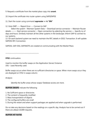 115

9. Request a certificate from the market place copy into srcert.

10. Import the certificate into router system using SAPGENPSE

11. Start the router using command saprouter -r -k "DN"

12. Goto SMP ---- Report Error --- Connect to SAP
        Select the system - Maintain System Data -- Download service connector -- Maintain Router
details ------- Start service connector -- Open connection by selecting the service---- Specify no of
days and hours. Similarly maintain all the other systems in the landscape. Inform SAP to connect to
our systems.
13. On each backend system we need to maintain the RFC details in OSS1 Transaction. It will update
SAPOSS RFC Connection.

SAPOSS, SAP-OSS, SAPSNOTE are created on communicating with the Market Place.


---------------------------------------------

ST02 continuation.

Used to monitor the buffer swaps on the Application Server/ Instance
LRU - Least Recently used.

Buffer swaps occurs when there are no sufficient directories or space. When more swaps occur they
are displayed on ST02 in swaps column.

Analysis:

       Identify the buffer areas whose swaps/ Database access are more.

BUFFER SWAPS indicate the following

1. No Sufficient space or directories
2. The content is frequently modified
3. Mass transportation of objects
4. The configured buffers are small
5. During the restart and when support packages are applied and when upgrade is performed.

Do no take any decisions based on the readings on a specific day. Analysis has to be carried out if
there are atleast 10,000 requests.

BUFFER HIT RATIO.
 
