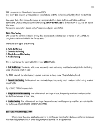 116

SAP recommends this value to be around 98%
{For every 100 request '2' request goes to database and the remaining should be from the buffers}

Key areas that effect the performance are program buffers, table buffers and Table and Field
definitions. Change the program buffer using ABAP/ buffer_size to a maximum of 600 MB on 32 bit
Machines.
Remaining parameters based on SAP recommendation from RZ11.

TABLE Buffering
SAP stores the content in tables (Every data except start and stop logs is stored in DATABASE, no
prog/ no data is available in the file system)

There are four types of Buffering

1. FULL Buffering
2. Generic Buffering
3. Single Record Buffering
4. No Buffering

This is maintained for each table SE13 refer USR02 Table.

1. Full Buffering: The tables which are frequently used and rarely modified are eligible for buffering.
(Also which are small in size)

Eg: T000 have all the clients and required to create a client copy. (This is fully buffered)

2. Generic Buffering: Tables which are relatively large, frequently used, rarely modified using a set of
keys (Fields)

Eg: USR02; T001 Company info

3. Single Record Buffering: The tables which are large in size, frequently used and rarely modified
are buffered using a primary key.

4. No Buffering: The tables which are large frequently used, and frequently modified are not eligible
for buffering.. VBAK (SALES), EKKO (PURCHASE)


BUFFER SYNCHRONIZATION

      When more than one application server is configured then buffers between different instances
may not be synchronized. In order to synchronize buffers set the parameter
 