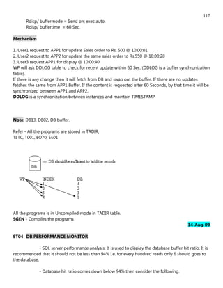 117
       Rdisp/ buffermode = Send on; exec auto.
       Rdisp/ buffertime = 60 Sec.

Mechanism

1. User1 request to APP1 for update Sales order to Rs. 500 @ 10:00:01
2. User2 request to APP2 for update the same sales order to Rs.550 @ 10:00:20
3. User3 request APP1 for display @ 10:00:40
WP will ask DDLOG table to check for recent update within 60 Sec. (DDLOG is a buffer synchronization
table).
If there is any change then it will fetch from DB and swap out the buffer. IF there are no updates
fetches the same from APP1 Buffer. If the content is requested after 60 Seconds, by that time it will be
synchronized between APP1 and APP2.
DDLOG is a synchronization between instances and maintain TIMESTAMP




Note: DB13, DB02, DB buffer.

Refer - All the programs are stored in TADIR,
TSTC, T001, EO70, SE01




All the programs is in Uncompiled mode in TADIR table.
SGEN - Compiles the programs
                                                                                                14-Aug-09

ST04 DB PERFORMANCE MONITOR

              - SQL server performance analysis. It is used to display the database buffer hit ratio. It is
recommended that it should not be less than 94% i.e. for every hundred reads only 6 should goes to
the database.

              - Database hit ratio comes down below 94% then consider the following.
 
