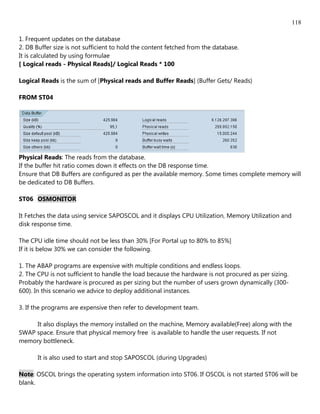 118

1. Frequent updates on the database
2. DB Buffer size is not sufficient to hold the content fetched from the database.
It is calculated by using formulae
[ Logical reads - Physical Reads]/ Logical Reads * 100

Logical Reads is the sum of [Physical reads and Buffer Reads] (Buffer Gets/ Reads)

FROM ST04




Physical Reads: The reads from the database.
If the buffer hit ratio comes down it effects on the DB response time.
Ensure that DB Buffers are configured as per the available memory. Some times complete memory will
be dedicated to DB Buffers.

ST06 OSMONITOR

It Fetches the data using service SAPOSCOL and it displays CPU Utilization, Memory Utilization and
disk response time.

The CPU idle time should not be less than 30% [For Portal up to 80% to 85%]
If it is below 30% we can consider the following.

1. The ABAP programs are expensive with multiple conditions and endless loops.
2. The CPU is not sufficient to handle the load because the hardware is not procured as per sizing.
Probably the hardware is procured as per sizing but the number of users grown dynamically (300-
600). In this scenario we advice to deploy additional instances.

3. If the programs are expensive then refer to development team.

     It also displays the memory installed on the machine, Memory available(Free) along with the
SWAP space. Ensure that physical memory free is available to handle the user requests. If not
memory bottleneck.

       It is also used to start and stop SAPOSCOL (during Upgrades)

Note: OSCOL brings the operating system information into ST06. If OSCOL is not started ST06 will be
blank.
 