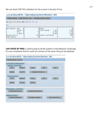 119
We can check TOP CPU utilization for the current in the last 24 Hrs.




LAN CHECK BY PING is used to ping to all the systems in the Network/ Landscape.
If a user complaints that he could not connect to the server (Ping to the desktop)
 