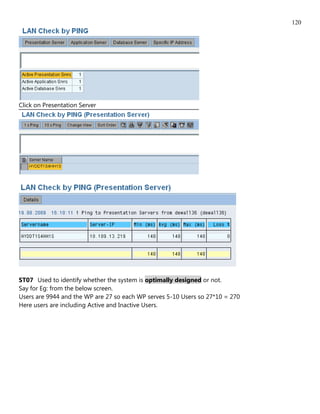 120




Click on Presentation Server




ST07 Used to identify whether the system is optimally designed or not.
Say for Eg: from the below screen.
Users are 9944 and the WP are 27 so each WP serves 5-10 Users so 27*10 = 270
Here users are including Active and Inactive Users.
 