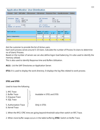 121




Ask the customer to provide the list of Active users.
Each work process serves around 5-10 Users. Calculate the number of Process Vs Users to determine
no of Users/ Process.
Based on the number of servers we can also define logon load balancing. It is also used to identify the
memory utilized.
This is also used to identify Response time and Buffers Utilization.

AL11 : List the SAP Directories on Application Server.

ST11: It is used to display the work directory. It displays the log files related to work process.




ST01 and ST05

Used to trace the following

1. RFC Trace
2. Buffer Trace                     Available in ST01 and ST05
3. Enqueue Trace
4. SQL Trace

5. Authorization Trace              Only in ST01
6. Kernel Trace

1. When the RFC/ CPIC time are going beyond threshold value then switch on RFC Trace.

2. When more buffer swaps occurs in the table buffering ST02. Switch on Buffer Trace.
 
