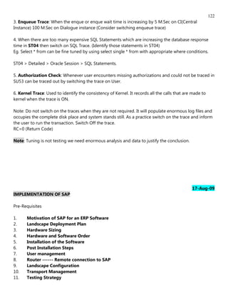 122
3. Enqueue Trace: When the enque or enque wait time is increasing by 5 M.Sec on CI(Central
Instance) 100 M.Sec on Dialogue instance (Consider switching enqueue trace)

4. When there are too many expensive SQL Statements which are increasing the database response
time in ST04 then switch on SQL Trace. (Identify those statements in ST04)
Eg. Select * from can be fine tuned by using select single * from with appropriate where conditions.

ST04 > Detailed > Oracle Session > SQL Statements.

5. Authorization Check: Whenever user encounters missing authorizations and could not be traced in
SU53 can be traced out by switching the trace on User.

6. Kernel Trace: Used to identify the consistency of Kernel. It records all the calls that are made to
kernel when the trace is ON.

Note: Do not switch on the traces when they are not required. It will populate enormous log files and
occupies the complete disk place and system stands still. As a practice switch on the trace and inform
the user to run the transaction. Switch Off the trace.
RC=0 (Return Code)

Note: Tuning is not testing we need enormous analysis and data to justify the conclusion.




                                                                                              17-Aug-09
IMPLEMENTATION OF SAP

Pre-Requisites

1.     Motivation of SAP for an ERP Software
2.     Landscape Deployment Plan
3.     Hardware Sizing
4.     Hardware and Software Order
5.     Installation of the Software
6.     Post Installation Steps
7.     User management
8.     Router ------ Remote connection to SAP
9.     Landscape Configuration
10.    Transport Management
11.    Testing Strategy
 
