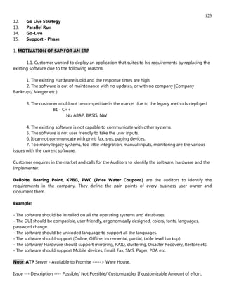 123
12.   Go Live Strategy
13.   Parallel Run
14.   Go-Live
15.   Support - Phase

1. MOTIVATION OF SAP FOR AN ERP

       1.1. Customer wanted to deploy an application that suites to his requirements by replacing the
existing software due to the following reasons.

      1. The existing Hardware is old and the response times are high.
      2. The software is out of maintenance with no updates, or with no company (Company
Bankrupt/ Merger etc.)

      3. The customer could not be competitive in the market due to the legacy methods deployed
                   B1 - C++
                         No ABAP, BASIS, NW

       4. The existing software is not capable to communicate with other systems
       5. The software is not user friendly to take the user inputs.
       6. It cannot communicate with print, fax, sms, paging devices.
       7. Too many legacy systems, too little integration, manual inputs, monitoring are the various
issues with the current software.

Customer enquires in the market and calls for the Auditors to identify the software, hardware and the
Implementer.

Delloite, Bearing Point, KPBG, PWC (Price Water Coupons) are the auditors to identify the
requirements in the company. They define the pain points of every business user owner and
document them.

Example:

- The software should be installed on all the operating systems and databases.
- The GUI should be compatible, user friendly, ergonomically designed, colors, fonts, languages,
password change.
- The software should be unicoded language to support all the languages.
- The software should support (Online, Offline, incremental, partial, table level backup)
- The software/ Hardware should support mirroring, RAID, clustering, Disaster Recovery, Restore etc.
- The software should support Mobile devices, Email, Fax, SMS, Pager, PDA etc.

Note: ATP Server - Available to Promise -----> Ware House.

Issue --- Description ---- Possible/ Not Possible/ Customizable/ If customizable Amount of effort.
 