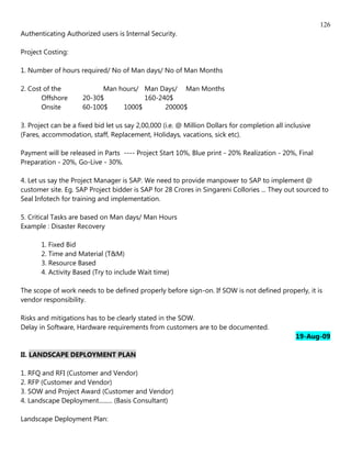 126
Authenticating Authorized users is Internal Security.

Project Costing:

1. Number of hours required/ No of Man days/ No of Man Months

2. Cost of the             Man hours/ Man Days/ Man Months
       Offshore      20-30$           160-240$
       Onsite        60-100$    1000$       20000$

3. Project can be a fixed bid let us say 2,00,000 (i.e. @ Million Dollars for completion all inclusive
(Fares, accommodation, staff, Replacement, Holidays, vacations, sick etc).

Payment will be released in Parts ---- Project Start 10%, Blue print - 20% Realization - 20%, Final
Preparation - 20%, Go-Live - 30%.

4. Let us say the Project Manager is SAP. We need to provide manpower to SAP to implement @
customer site. Eg. SAP Project bidder is SAP for 28 Crores in Singareni Collories ... They out sourced to
Seal Infotech for training and implementation.

5. Critical Tasks are based on Man days/ Man Hours
Example : Disaster Recovery

       1. Fixed Bid
       2. Time and Material (T&M)
       3. Resource Based
       4. Activity Based (Try to include Wait time)

The scope of work needs to be defined properly before sign-on. If SOW is not defined properly, it is
vendor responsibility.

Risks and mitigations has to be clearly stated in the SOW.
Delay in Software, Hardware requirements from customers are to be documented.
                                                                                                19-Aug-09

II. LANDSCAPE DEPLOYMENT PLAN

1. RFQ and RFI (Customer and Vendor)
2. RFP (Customer and Vendor)
3. SOW and Project Award (Customer and Vendor)
4. Landscape Deployment......... (Basis Consultant)

Landscape Deployment Plan:
 