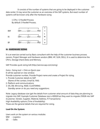 127
               It consists of the number of systems that are going to be deployed in the customer
data center. It may serve the customer as an overview of the SAP systems. But exact number of
systems will be known only after the Hardware sizing

       1 CPU / 2 Parallel Process
       By default 3 Parallel Process.




III. HARDWARE SIZING

It is an exercise carried out by Basis consultant with the help of the customer business process
owners, Project Manager and Hardware vendors (IBM, HP, SUN, DELL). It is used to determine the
CPU's, Storage (Hard disks) and Memory.

SAP Provides quick sizing toll (http://service.sap.com/sizing)

Goto> Sizing tool > Click on Quick sizer
It will be opened on new window
Provide customer number, Provide Project name and create a Project for sizing.
1. Provide Customer details to SAP
   (Name of the contact, Email Id, FAX)
2. Platform and communications
3. OS, DB, Mirroring, RAID, CLUSTERING
   Standby server or do you need any suggestions.

Note: Legacy database size (get the details from customer what amount of data they are planning to
migrate into SAP, Example Customer Database size is 400GB but they want to migrate 250GB into SAP
(Customer, Vendor, Supplier, Material, Address, FI Transactions)
High Availability options (Time of Availability)
These are the general details that are required for sizing.

Load On the System:

Users work on the system on various modules
MM - Logistics
SD    - Sales
 