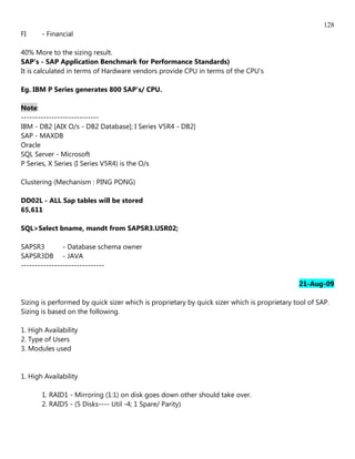 128
FI     - Financial

40% More to the sizing result.
SAP's - SAP Application Benchmark for Performance Standards)
It is calculated in terms of Hardware vendors provide CPU in terms of the CPU's

Eg. IBM P Series generates 800 SAP's/ CPU.

Note:
----------------------------
IBM - DB2 [AIX O/s - DB2 Database]; I Series V5R4 - DB2]
SAP - MAXDB
Oracle
SQL Server - Microsoft
P Series, X Series (I Series V5R4) is the O/s

Clustering (Mechanism : PING PONG)

DD02L - ALL Sap tables will be stored
65,611

SQL>Select bname, mandt from SAPSR3.USR02;

SAPSR3         - Database schema owner
SAPSR3DB - JAVA
------------------------------

                                                                                             21-Aug-09

Sizing is performed by quick sizer which is proprietary by quick sizer which is proprietary tool of SAP.
Sizing is based on the following.

1. High Availability
2. Type of Users
3. Modules used


1. High Availability

       1. RAID1 - Mirroring (1:1) on disk goes down other should take over.
       2. RAID5 - (5 Disks---- Util -4; 1 Spare/ Parity)
 