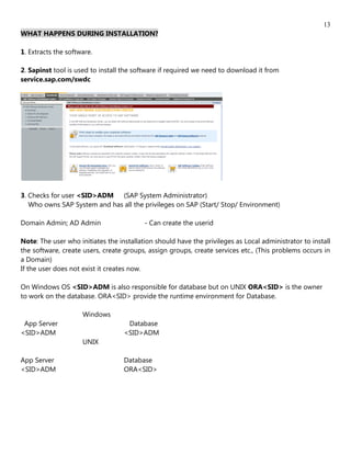 13
WHAT HAPPENS DURING INSTALLATION?

1. Extracts the software.

2. Sapinst tool is used to install the software if required we need to download it from
service.sap.com/swdc




3. Checks for user <SID>ADM (SAP System Administrator)
   Who owns SAP System and has all the privileges on SAP (Start/ Stop/ Environment)

Domain Admin; AD Admin                    - Can create the userid

Note: The user who initiates the installation should have the privileges as Local administrator to install
the software, create users, create groups, assign groups, create services etc., (This problems occurs in
a Domain)
If the user does not exist it creates now.

On Windows OS <SID>ADM is also responsible for database but on UNIX ORA<SID> is the owner
to work on the database. ORA<SID> provide the runtime environment for Database.

                     Windows
 App Server                         Database
<SID>ADM                           <SID>ADM
                     UNIX

App Server                         Database
<SID>ADM                           ORA<SID>
 