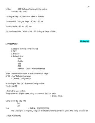 130
1. User      - 480 Dialogue Steps with the system
       - 40 HRS * 60 Mins

1Dialogue Step - 40*60/480 = 5 Min = 300 Sec

2. 480 - 4800 Dialogue Steps - 40 Hrs - 30 Sec

3. 480 - 14400 - 40 Hrs - 10 Secs

Eg. Purchase Order / Week - 200 * 10 Dialogue Steps = 2000.




                                                                                         22-Aug-09
Service Desk >

       1.Need to activate some services
       2. SICF
       3. Execute
       4. Default Host
               - SAP
               - Public
               - bsp
               - SAP
               - htmlb RT Click > Activate Service

Note: This should be done as Post Installation Steps
SPRO > SAP Solution Manager
       > General Configuration

Activating BC Sets (BC- Business Configuration)
Tcode: scpr20

> From End user system
If any one stuck @ point executing a command SM59 > Help
                                                  > Create Mssg.

Component BC-MID-RFC
            Test
            Low
Test                      -- TKT No: 008000000001
     The Strategy is to migrate/ upgrade the hardware for every three years. The sizing is based on

1. High Availability
 