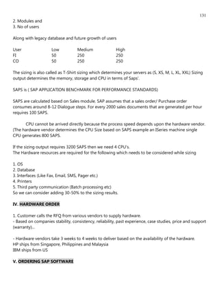 131
2. Modules and
3. No of users

Along with legacy database and future growth of users

User                 Low           Medium                High
FI                   50            250                   250
CO                   50            250                   250

The sizing is also called as T-Shirt sizing which determines your servers as (S, XS, M, L, XL, XXL) Sizing
output determines the memory, storage and CPU in terms of Saps'.

SAPS is ( SAP APPLICATION BENCHMARK FOR PERFORMANCE STANDARDS)

SAPS are calculated based on Sales module. SAP assumes that a sales order/ Purchase order
consumes around 8-12 Dialogue steps. For every 2000 sales documents that are generated per hour
requires 100 SAPS.

      CPU cannot be arrived directly because the process speed depends upon the hardware vendor.
(The hardware vendor determines the CPU Size based on SAPS example an ISeries machine single
CPU generates 800 SAPS.

If the sizing output requires 3200 SAPS then we need 4 CPU's.
The Hardware resources are required for the following which needs to be considered while sizing

1. OS
2. Database
3. Interfaces (Like Fax, Email, SMS, Pager etc.)
4. Printers
5. Third party communication (Batch processing etc)
So we can consider adding 30-50% to the sizing results.

IV. HARDWARE ORDER

1. Customer calls the RFQ from various vendors to supply hardware.
- Based on companies stability, consistency, reliability, past experience, case studies, price and support
(warranty)...

- Hardware vendors take 3 weeks to 4 weeks to deliver based on the availability of the hardware.
HP ships from Singapore, Philippines and Malaysia
IBM ships from US

V. ORDERING SAP SOFTWARE
 
