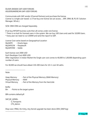 132
ISUSER (INDIAN SAP USER FORUM)
ASUSER(AMERICAN SAP USER FORUM)

Communicate with SAP vendor (Channel Partners) and purchase the license.
License is a single user based. i.e. If we buy one license we can access ... ERP, SRM, BI, PI, EP, Solution
Manager, MI etc.)

SCM. SRM CRM are charged Separately.

If we buy MYSAP business suite then all comes under one license.
* There is no lock for licensed users in the system. We can buy 100 Users and used for 10,000 Users.
* Every year we need to run USMM and send the report to SAP.

License Cost varies based on Geographical Location
MySAPFI       - Oracle Apps
MySAPSCM - Peoplesoft
MySAPCRM - Sieble

Each license cost 2000 USD
Each Developer Cost 4000 USD
After negotiation in Indian Market the Single user cost comes to 40,000 to 1,00,000 depending upon
number of users.

For 40,000 we should have atleast 150-200 Users for 10+1 cost 18 Lakhs.

---------------------------
Note:

Heap Memory           - Part of the Physical Memory (RAM Memory)
Physical Memory       - RAM
Virtual Memory        - Part of the Memory from the Hard disk

Buffer
Bin    - Points to the target system

BIN contains default.pfl

SAP_BC_ADMIn
     S_Transports
     CTS_Admin

Disp+exe ( PING, Etc Entry, Any Kernel upgrade has been done (DEV_DISP.log)
---------------------------
                                                                                                27-Aug-09
 