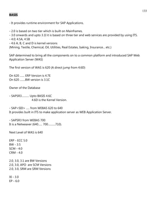 133
BASIS

- It provides runtime environment for SAP Applications.

- 2.0 is based on two tier which is built on Mainframes.
- 3.0 onwards and upto 3.1I it is based on three tier and web services are provided by using ITS.
- 4.0; 4.5A, 4.5B
- 4.6 A, B, C and D is kernel versions
(Mining, Textile, Chemical, Oil, Utilities, Real Estates, baking, Insurance... etc.)

SAP determined to bring all the components on to a common platform and introduced SAP Web
Application Server (WAS)

The first version of WAS is 620 (A direct jump from 4.6D)

On 620 ....... ERP Version is 4.7E
On 620 ........BW version is 3.1C

Owner of the Database

- SAPSR3........... Upto BASIS 4.6C
                     4.6D is the Kernel Version.

- SAP<SID> ..... from WEBAS 620 to 640
It provides built in ITS to make application server as WEB Application Server.

- SAPSR3 from WEBAS 700
It is a Netweaver (640...... 700...........710).

Next Level of WAS is 640

ERP - ECC 5.0
BW - 3.5
SCM - 4.0
CRM - 4.0

2.0, 3.0, 3.1 are BW Versions
2.0, 3.0, APO are SCM Versions
2.0, 3.0, SRM are SRM Versions

XI - 3.0
EP - 6.0
 