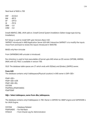 134

Next level of WAS is 700

ERP    - ECC6.0
BW     - BI7.0
EP     - EP7.0
XI     - PI7.0
SRM    - 5.0
CRM    - 5.0

Install ABAP(CI, DBI), JAVA add on. Install Central System Installation (Select Usage type during
Installation)

R/3 Setup is used to install SAP upto Versions Basis 4.6C
SAPINST introduced in WEB Application Server 620-640. Interactive SAPINST is to modify the inputs
move front and back to review the inputs introduced in WAS700.

BASIS only Non-Unicode

From SAPWEBAS 640 unicode is introduced.

Run directory is used to host executables of kernel upto 640 where as OS version (NTI386, AMD64,
IA64) with UC/ NUC is available in version 700.

OLD: The database table spaces are 27 which ends with D(Data) and I(Index)..[SAPR3] owner.

From 620
The database contains only 6 tablespaces(Physical Location) in 640 owner is SAP<SID>

PSAP<SID>
PSAP<SID>USR
PSAP<SID>REL
SYSTEM
PSAPROLL(PSAPUNDO)
PSAPTEMP

SQL> Select tablespace_name from dba_tablespaces.

The database contains only 8 tablespaces in 700. Owner is SAPSR3 for ABAP engine and SAPSR3DB is
for JAVA Engine.

SYSTEM   - Database Related
PSAPUNDO - For Roll Back
SYSAUX   - From Oracle Log for Administration
 