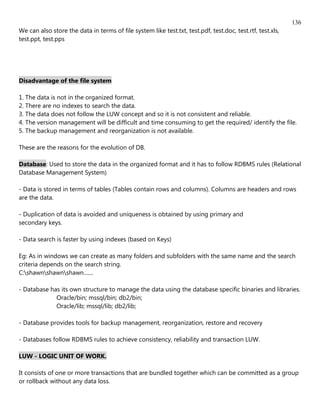 136
We can also store the data in terms of file system like test.txt, test.pdf, test.doc, test.rtf, test.xls,
test.ppt, test.pps




Disadvantage of the file system

1. The data is not in the organized format.
2. There are no indexes to search the data.
3. The data does not follow the LUW concept and so it is not consistent and reliable.
4. The version management will be difficult and time consuming to get the required/ identify the file.
5. The backup management and reorganization is not available.

These are the reasons for the evolution of DB.

Database: Used to store the data in the organized format and it has to follow RDBMS rules (Relational
Database Management System)

- Data is stored in terms of tables (Tables contain rows and columns). Columns are headers and rows
are the data.

- Duplication of data is avoided and uniqueness is obtained by using primary and
secondary keys.

- Data search is faster by using indexes (based on Keys)

Eg: As in windows we can create as many folders and subfolders with the same name and the search
criteria depends on the search string.
C:shawnshawnshawn.......

- Database has its own structure to manage the data using the database specific binaries and libraries.
             Oracle/bin; mssql/bin; db2/bin;
             Oracle/lib; mssql/lib; db2/lib;

- Database provides tools for backup management, reorganization, restore and recovery

- Databases follow RDBMS rules to achieve consistency, reliability and transaction LUW.

LUW - LOGIC UNIT OF WORK.

It consists of one or more transactions that are bundled together which can be committed as a group
or rollback without any data loss.
 