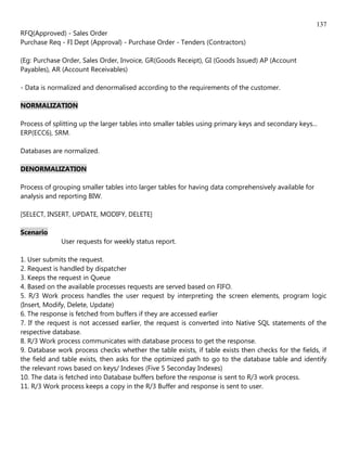 137
RFQ(Approved) - Sales Order
Purchase Req - FI Dept (Approval) - Purchase Order - Tenders (Contractors)

(Eg: Purchase Order, Sales Order, Invoice, GR(Goods Receipt), GI (Goods Issued) AP (Account
Payables), AR (Account Receivables)

- Data is normalized and denormalised according to the requirements of the customer.

NORMALIZATION

Process of splitting up the larger tables into smaller tables using primary keys and secondary keys...
ERP(ECC6), SRM.

Databases are normalized.

DENORMALIZATION

Process of grouping smaller tables into larger tables for having data comprehensively available for
analysis and reporting BIW.

[SELECT, INSERT, UPDATE, MODIFY, DELETE]

Scenario
              User requests for weekly status report.

1. User submits the request.
2. Request is handled by dispatcher
3. Keeps the request in Queue
4. Based on the available processes requests are served based on FIFO.
5. R/3 Work process handles the user request by interpreting the screen elements, program logic
(Insert, Modify, Delete, Update)
6. The response is fetched from buffers if they are accessed earlier
7. If the request is not accessed earlier, the request is converted into Native SQL statements of the
respective database.
8. R/3 Work process communicates with database process to get the response.
9. Database work process checks whether the table exists, if table exists then checks for the fields, if
the field and table exists, then asks for the optimized path to go to the database table and identify
the relevant rows based on keys/ Indexes (Five 5 Seconday Indexes)
10. The data is fetched into Database buffers before the response is sent to R/3 work process.
11. R/3 Work process keeps a copy in the R/3 Buffer and response is sent to user.
 