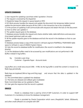 138
                                                                                      01-Sep-09

UPDATE COMMAND

1. User request for updating a purchase order/ quotation / Invoice
2. The request is received by the dispatcher
3. Dispatcher keeps the request in queue based on FIFO
4. R/3 Work process handles the request and update the document into temporary tables (cannot
update the permanent tables because all the LUW's in the transaction has to be completed)
5. In the process of updating it will communicate with enqueue and obtain the lock on the document
so that no other user updates it.
6. The update request goes to the database.
7. Database process handles the request and checks whether table, table definitions and execution
(Cost based optimizer) path are valid.
8. All the update requests goes to the database and lock the record in the database so that no user
update it.
9. Database process keeps a copy of the record in roll back segment PSAPROLL/ PSAPUNDO table
space to roll back in case of CRASH/ System Failure.
10. Gets the record to database buffer for modification (No record is modified in the database
directly)
11. As the database buffers need to be accessed by user modifications are not performed in DB
Buffers instead in log buffers.

      Eg.    Consider a pan shop
             Customer - Cigarette Paper - Accounts book


Log buffers are a small area around 1Mb - 4 Mb. As the log buffer is small the content is moved in to
Redo logs periodically.

Redo logs are duplexed (Mirror logs and Orig Logs)      and ensure that the data is updated in the
database.
12. The committed data is updated into database
13. The locks are released and rollback gets invalidated.
Note: Committed data can be updated or Redo.
14. User gets the response that the record is updated.

ORACLE

              Oracle is a database that is used by 2/3rd of SAP Customers. In order to support SAP
Customers it is mandatory to know the database management.

            Oracle is provided by Oracle Corporation which owns (PeopleSoft, Seibel, JDEdwards,
and other small software's to compete with SAP.
 