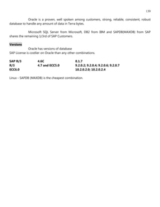 139

             Oracle is a proven, well spoken among customers, strong, reliable, consistent, robust
database to handle any amount of data in Terra bytes.

             Microsoft SQL Server from Microsoft, DB2 from IBM and SAPDB(MAXDB) from SAP
shares the remaining 1/3rd of SAP Customers.

Versions
              Oracle has versions of database
SAP License is costlier on Oracle than any other combinations.

SAP R/3             4.6C                       8.1.7
R/3                 4.7 and ECC5.0             9.2.0.2; 9.2.0.4; 9.2.0.6; 9.2.0.7
ECC6.0                                         10.2.0.2.0; 10.2.0.2.4

Linux - SAPDB (MAXDB) is the cheapest combination.
 