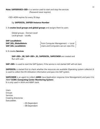 14
Note: SAPSERVICE<SID> is a service used to start and stop the services
                      (Password never expires)

  <SID>ADM expires for every 30 days

       Eg: SAPOSCOL, SAPSID-Instance Number

5. It creates local groups and global groups and assigns them to users

       Global groups - Domain Level
       Local groups - Locally

SAP_LocalAdmin
SAP_SOL_GlobalAdmin                       from Computer Management -> Local
SAP_SOL_LocalAdmin                        Users and Computers we can view this

6. It creates Services

       SAP<SID>_00, SAP<SID>_01, SAPOSCOL, SAPCCMSR are created and
       Run with user.

SAP<SID> is used to start the SAP System; if the service is not started SAP will not start.

SAPOSCOL is started first to check whether the resources are available (Operating system collector) It
is used to collect the OS Utilization information and pass into SAP system.

SAPCCMSR is an agent to collect JARM (Java Application response time Management) and pass it to
ABAP CCMS (Computing Center Monitoring System)
It is only used in JAVA and ABAP stack.


Users
Groups
Services
Creating directories
Executables
                       - OS Dependent
                       - DB Dependent
 