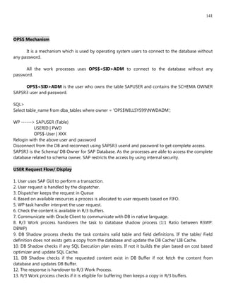 141




OPS$ Mechanism

      It is a mechanism which is used by operating system users to connect to the database without
any password.

      All the work processes uses OPS$<SID>ADM to connect to the database without any
password.

     OPS$<SID>ADM is the user who owns the table SAPUSER and contains the SCHEMA OWNER
SAPSR3 user and password.

SQL>
Select table_name from dba_tables where owner = 'OPS$WILLSYS99NWDADM';

WP ------> SAPUSER (Table)
          USERID | PWD
          OPS$-User | XXX
Relogin with the above user and password
Disconnect from the DB and reconnect using SAPSR3 userid and password to get complete access.
SAPSR3 is the Schema/ DB Owner for SAP Database. As the processes are able to access the complete
database related to schema owner, SAP restricts the access by using internal security.

USER Request Flow/ Display

1. User uses SAP GUI to perform a transaction.
2. User request is handled by the dispatcher.
3. Dispatcher keeps the request in Queue
4. Based on available resources a process is allocated to user requests based on FIFO.
5. WP task handler interpret the user request.
6. Check the content is available in R/3 buffers.
7. Communicate with Oracle Client to communicate with DB in native language.
8. R/3 Work process handovers the task to database shadow process (1:1 Ratio between R3WP:
DBWP)
9. DB Shadow process checks the task contains valid table and field definitions. IF the table/ Field
definition does not exists gets a copy from the database and update the DB Cache/ LIB Cache.
10. DB Shadow checks if any SQL Execution plan exists. If not it builds the plan based on cost based
optimizer and update SQL Cache.
11. DB Shadow checks if the requested content exist in DB Buffer if not fetch the content from
database and updates DB Buffer.
12. The response is handover to R/3 Work Process.
13. R/3 Work process checks if it is eligible for buffering then keeps a copy in R/3 buffers.
 