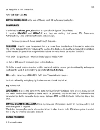 142
14. Response is sent to the user.

Refer init<SID>.ora file

SYSTEM GLOBAL AREA is the sum of Shared pool, DB buffers and log buffers

SHARED POOL

It is defined by shared_pool_size which is a part of SGA (System Global Area)
It contains DBCACHE and LIBCACHE and they are nothing but parsed SQL Statements,
Authorizations, Table and Field definitions and packages.

       Each query/ request should pass through this area...

DB BUFFER : Used to store the content that is accessed from the database. It is used to reduce the
hits on the database there by reducing the load on the database. Its quality is measured by database
buffer hit ratio. In general for an optimized database the ratio should be not less than 94%.

From ST04 - [Logical Reads - Physical Reads/ Logical Reads] * 100

i.e. Out of 100 request 6 requests goes to the database.

DB Buffer is used to store the data until its size is full (or) the content gets invalidated by a change or
least recently used. It is defined by a parameter db_block_buffers.

SQL> select name, bytes/1024/1034 "MB" from V$sgastat where pool....

Its size is defined by multiplying by 8kb because each block size is 8 kb.

SQL> show SGA

LOG BUFFER: It is used to perform the data manipulations by database work process. Every request
that needs modification/ update / delete has to be performed only in this area. It is defined by the
parameter log_buffer generally its size varies between 1MB to 4MB. It should not be too big or too
small.

SYSTEM/ SHARED GLOBAL AREA: It is a memory area which resides purely on memory and it is lost
when the system is stopped.
SGA is lost the complete cache information is lost. It takes time to build SGA when system is started
that is why the system is slow after a restart.

ORACLE PROCESSES

1. Shadow Process
 