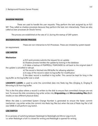 143
2. Background Process/ Server Process




SHADOW PROCESS

              These are used to handle the user requests. They perform the task assigned by an R/3
WP. They called as shadow processes because they perform the task non-interactively. These are also
called as User processes (In Oracle Terms)

       The process are established at the rate of 1:1 during the startup of SAP system.

BACKGROUND/ SERVER PROCESS

                     These are non-interactive to R/3 Processes. These are initiated by system based
on requirement.

LOG WRITER

Mechanism
                     a) R/3 work process submits the request for an update.
                     b) Shadow process handles the update by locking in the database
                     c) It takes a backup of PSAPROLL/ PSAPUNDO to roll back to the original state if
the update is cancelled or abrupt.
                     d) The record is fetched into DB Buffer for allowing selection.
                     e) A copy of the record is taken to log buffer for modification
                     f) the data/ record is modified in log buffer. This cannot be kept for long in the
log buffer as the log buffer size is small.

LOGWRITE (LGWR) is used to write the committed data into Redo log files (Origlog A, Origlog B,
Mirrorlog A, B) from log buffer.

This is the first place where a record is written to the disk to ensure that committed changes are not
lost. To ensure the disk consistency log writer writes into Origredolog and Mirrorredolog files (Both
resides on two different physical disks).

When the data is committed System Change Number is generated to ensure the faster commit
mechanism. Log writer writes the commit into Redo log files but when the size of Redo log file is full
size 50MB. It will perform Log Switch.

LOG SWITCH

It is a process of switching between RedologA to RedologB and Mirror Logs A to B
i.e. when RedologA is full it is closed for writing and RedologB is opened for writing.
 