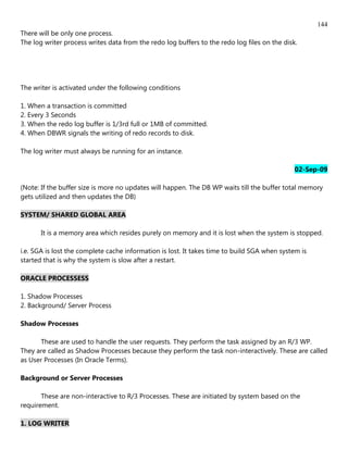144
There will be only one process.
The log writer process writes data from the redo log buffers to the redo log files on the disk.




The writer is activated under the following conditions

1. When a transaction is committed
2. Every 3 Seconds
3. When the redo log buffer is 1/3rd full or 1MB of committed.
4. When DBWR signals the writing of redo records to disk.

The log writer must always be running for an instance.

                                                                                              02-Sep-09

(Note: If the buffer size is more no updates will happen. The DB WP waits till the buffer total memory
gets utilized and then updates the DB)

SYSTEM/ SHARED GLOBAL AREA

       It is a memory area which resides purely on memory and it is lost when the system is stopped.

i.e. SGA is lost the complete cache information is lost. It takes time to build SGA when system is
started that is why the system is slow after a restart.

ORACLE PROCESSESS

1. Shadow Processes
2. Background/ Server Process

Shadow Processes

      These are used to handle the user requests. They perform the task assigned by an R/3 WP.
They are called as Shadow Processes because they perform the task non-interactively. These are called
as User Processes (In Oracle Terms).

Background or Server Processes

       These are non-interactive to R/3 Processes. These are initiated by system based on the
requirement.

1. LOG WRITER
 