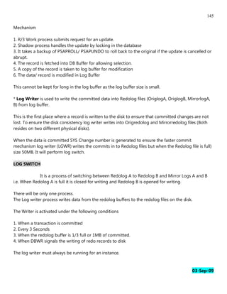 145

Mechanism

1. R/3 Work process submits request for an update.
2. Shadow process handles the update by locking in the database
3. It takes a backup of PSAPROLL/ PSAPUNDO to roll back to the original if the update is cancelled or
abrupt.
4. The record is fetched into DB Buffer for allowing selection.
5. A copy of the record is taken to log buffer for modification
6. The data/ record is modified in Log Buffer

This cannot be kept for long in the log buffer as the log buffer size is small.

* Log Writer is used to write the committed data into Redolog files (OriglogA, OriglogB, MirrorlogA,
B) from log buffer.

This is the first place where a record is written to the disk to ensure that committed changes are not
lost. To ensure the disk consistency log writer writes into Origredolog and Mirrorredolog files (Both
resides on two different physical disks).

When the data is committed SYS Change number is generated to ensure the faster commit
mechanism log writer (LGWR) writes the commits in to Redolog files but when the Redolog file is full)
size 50MB. It will perform log switch.

LOG SWITCH

             It is a process of switching between Redolog A to Redolog B and Mirror Logs A and B
i.e. When Redolog A is full it is closed for writing and Redolog B is opened for writing.

There will be only one process.
The Log writer process writes data from the redolog buffers to the redolog files on the disk.

The Writer is activated under the following conditions

1. When a transaction is committed
2. Every 3 Seconds
3. When the redolog buffer is 1/3 full or 1MB of committed.
4. When DBWR signals the writing of redo records to disk

The log writer must always be running for an instance.


                                                                                             03-Sep-09
 
