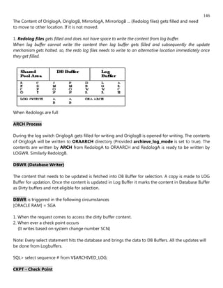 146
The Content of OriglogA, OriglogB, MirrorlogA, MirrorlogB ... (Redolog files) gets filled and need
to move to other location. If it is not moved.

1. Redolog files gets filled and does not have space to write the content from log buffer.
When log buffer cannot write the content then log buffer gets filled and subsequently the update
mechanism gets halted. so, the redo log files needs to write to an alternative location immediately once
they get filled.




When Redologs are full

ARCH Process

During the log switch OriglogA gets filled for writing and OriglogB is opened for writing. The contents
of OriglogA will be written to ORAARCH directory (Provided archieve_log_mode is set to true). The
contents are written by ARCH from RedologA to ORAARCH and RedologA is ready to be written by
LOGWR. Similarly RedologB.

DBWR (Database Writer)

The content that needs to be updated is fetched into DB Buffer for selection. A copy is made to LOG
Buffer for updation. Once the content is updated in Log Buffer it marks the content in Database Buffer
as Dirty buffers and not eligible for selection.

DBWR is triggered in the following circumstances
[ORACLE RAM] = SGA

1. When the request comes to access the dirty buffer content.
2. When ever a check point occurs
   (It writes based on system change number SCN)

Note: Every select statement hits the database and brings the data to DB Buffers. All the updates will
be done from Logbuffers.

SQL> select sequence # from V$ARCHIVED_LOG;

CKPT - Check Point
 