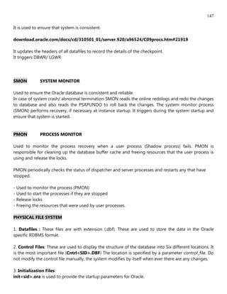 147

It is used to ensure that system is consistent.

download.oracle.com/docs/cd/310501_01/server.920/a96524/C09procs.htm#21919

It updates the headers of all datafiles to record the details of the checkpoint.
It triggers DBWR/ LGWR




SMON          SYSTEM MONITOR

Used to ensure the Oracle database is consistent and reliable.
In case of system crash/ abnormal termination SMON reads the online redologs and redo the changes
to database and also reads the PSAPUNDO to roll back the changes. The system monitor process
(SMON) performs recovery, if necessary at instance startup. It triggers during the system startup and
ensure that system is started.


PMON          PROCESS MONITOR

Used to monitor the process recovery when a user process (Shadow process) fails. PMON is
responsible for cleaning up the database buffer cache and freeing resources that the user process is
using and release the locks.

PMON periodically checks the status of dispatcher and server processes and restarts any that have
stopped.

- Used to monitor the process (PMON)
- Used to start the processes if they are stopped
- Release locks
- Freeing the resources that were used by user processes.

PHYSICAL FILE SYSTEM

1. Datafiles : These files are with extension (.dbf). These are used to store the data in the Oracle
specific RDBMS format.

2. Control Files: These are used to display the structure of the database into Six different locations. It
is the most important file (Cntrl<SID>.DBF) The location is specified by a parameter control_file. Do
not modify the control file manually, the system modifies by itself when ever there are any changes.

3. Initialization Files:
init<sid>.ora is used to provide the startup parameters for Oracle.
 