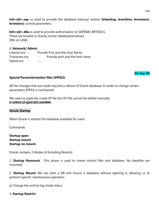 148

init<sid>.sap us used to provide the database backup/ restore (brbackup, brarchive, brconnect,
brrestore) control parameters.

Init<sid>.dba is used to provide authorization to SAPDBA/ BRTOOLS.
These are located in Oracle_home/ database(windows)
DBS on UNIX.

4. Network/ Admin
Listener.ora -    Provide Port and the Host Name.
Tnsnames.ora      -     Provide port and the host name
Sqlnet.ora   -    .....


                                                                                          04-Sep-09
Special Parameterization files (SPFILE)

All the changes that are made requires a reboot of Oracle database. In order to change certain
parameters SPFILE is maintained.

We need to explicitly create SP file this SP File cannot be edited manually
E:ORACLEQASI02ADMIN

Oracle Startup

When Oracle is started the database available for users.

Commands

Startup open
Startup mount
Startup no mount.

Oracle contains 3 Modes (4 Including Restrict)

1. Startup Nomount : This phase is used to create control files and database. No datafiles are
mounted.

2. Startup Mount: We can start a DB and mount a database without opening it, allowing us to
perform specific maintenance operation.

a) Change the archive log mode status

3. Startup Restrict:
 