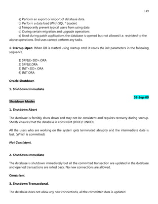 149

      a) Perform an export or import of database data.
      b) Perform a data load (With SQL * Loader)
      c) Temporarily prevent typical users from using data
      d) During certain migration and upgrade operations
      e) Used during patch applications the database is opened but not allowed i.e. restricted to the
above operations. End uses cannot perform any tasks.

4. Startup Open: When DB is started using startup cmd. It reads the init parameters in the following
sequence.

      1) SPFILE<SID>.ORA
      2) SPFILE.ORA
      3) INIT<SID>.ORA
      4) INIT.ORA

Oracle Shutdown

1. Shutdown Immediate

                                                                                           05-Sep-09
Shutdown Modes

1. Shutdown Abort

The database is forcibly shuts down and may not be consistent and requires recovery during startup.
SMON ensures that the database is consistent (REDO/ UNDO)

All the users who are working on the system gets terminated abruptly and the intermediate data is
lost. (Which is committed)

Not Consistent.


2. Shutdown Immediate

The database is shutdown immediately but all the committed transaction are updated in the database
and opened transactions are rolled back. No new connections are allowed.

Consistent.

3. Shutdown Transactional.

The database does not allow any new connections, all the committed data is updated
 