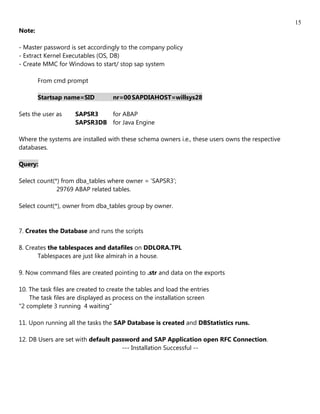 15
Note:

- Master password is set accordingly to the company policy
- Extract Kernel Executables (OS, DB)
- Create MMC for Windows to start/ stop sap system

        From cmd prompt

        Startsap name=SID          nr=00 SAPDIAHOST=willsys28

Sets the user as     SAPSR3   for ABAP
                     SAPSR3DB for Java Engine

Where the systems are installed with these schema owners i.e., these users owns the respective
databases.

Query:

Select count(*) from dba_tables where owner = 'SAPSR3';
              29769 ABAP related tables.

Select count(*), owner from dba_tables group by owner.


7. Creates the Database and runs the scripts

8. Creates the tablespaces and datafiles on DDLORA.TPL
       Tablespaces are just like almirah in a house.

9. Now command files are created pointing to .str and data on the exports

10. The task files are created to create the tables and load the entries
    The task files are displayed as process on the installation screen
"2 complete 3 running 4 waiting"

11. Upon running all the tasks the SAP Database is created and DBStatistics runs.

12. DB Users are set with default password and SAP Application open RFC Connection.
                                     --- Installation Successful --
 